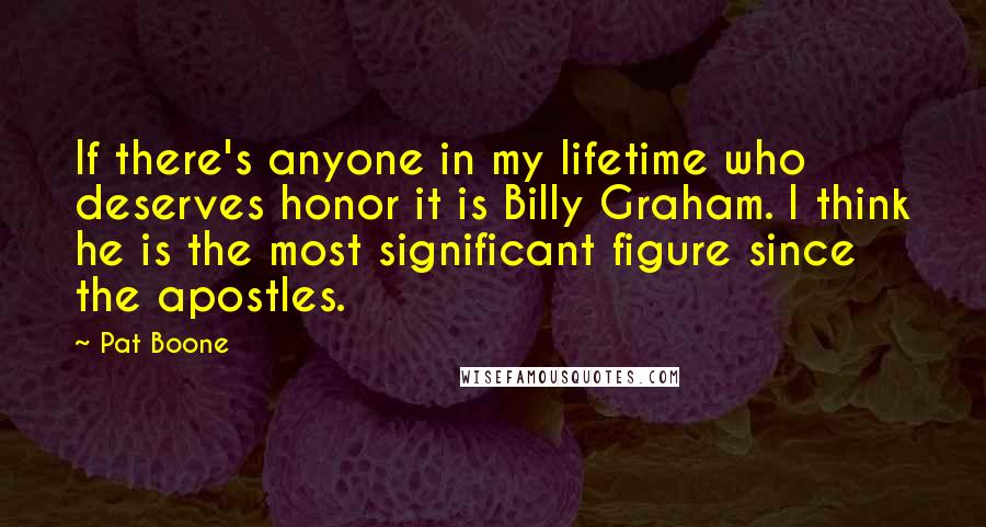 Pat Boone Quotes: If there's anyone in my lifetime who deserves honor it is Billy Graham. I think he is the most significant figure since the apostles.