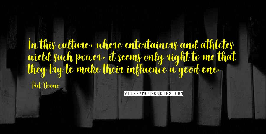 Pat Boone Quotes: In this culture, where entertainers and athletes wield such power, it seems only right to me that they try to make their influence a good one.