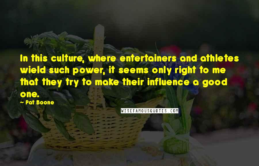 Pat Boone Quotes: In this culture, where entertainers and athletes wield such power, it seems only right to me that they try to make their influence a good one.