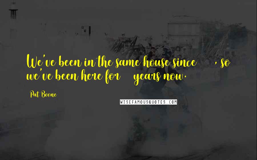 Pat Boone Quotes: We've been in the same house since 1960, so we've been here for 45 years now.