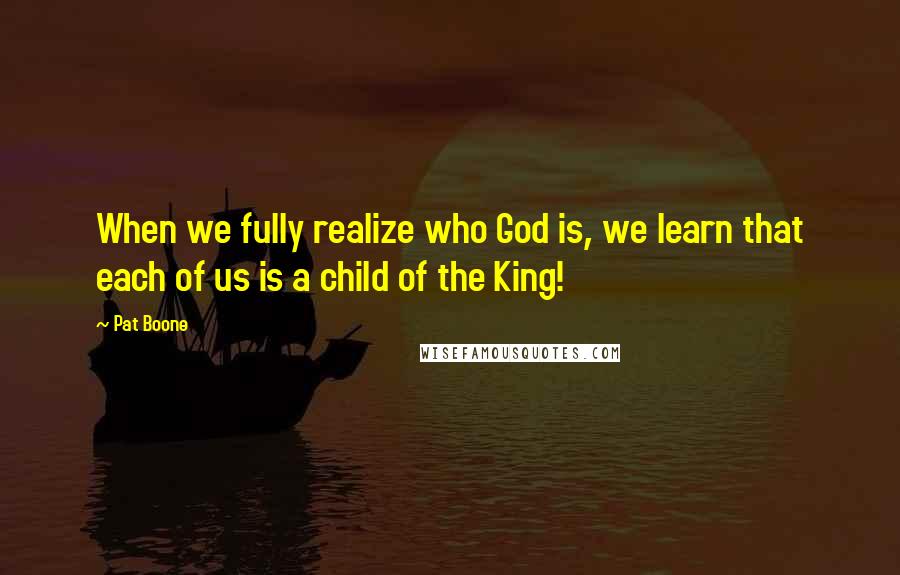 Pat Boone Quotes: When we fully realize who God is, we learn that each of us is a child of the King!