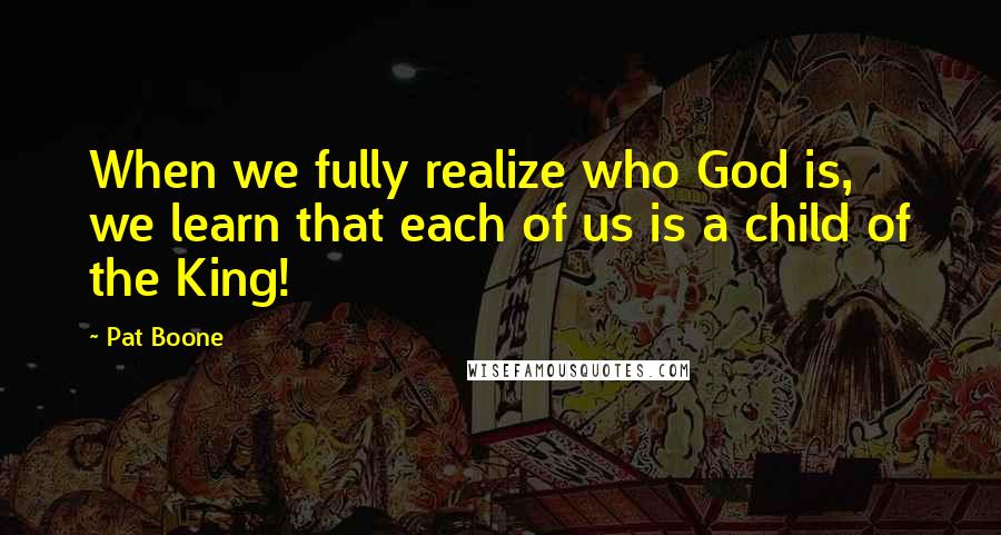 Pat Boone Quotes: When we fully realize who God is, we learn that each of us is a child of the King!