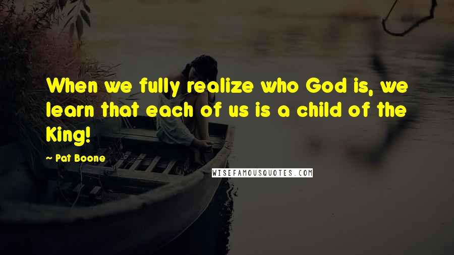 Pat Boone Quotes: When we fully realize who God is, we learn that each of us is a child of the King!