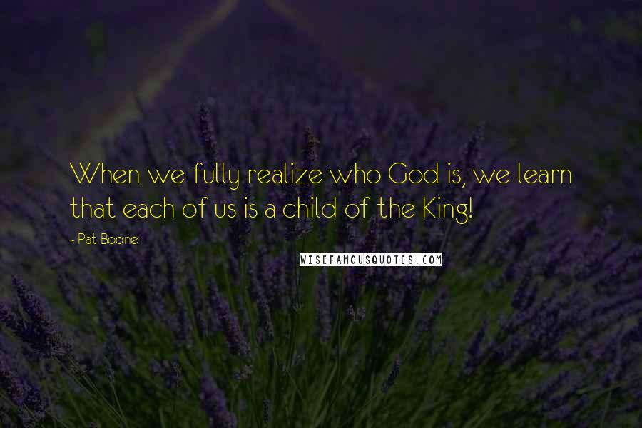 Pat Boone Quotes: When we fully realize who God is, we learn that each of us is a child of the King!