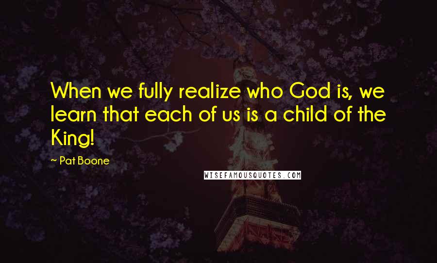 Pat Boone Quotes: When we fully realize who God is, we learn that each of us is a child of the King!
