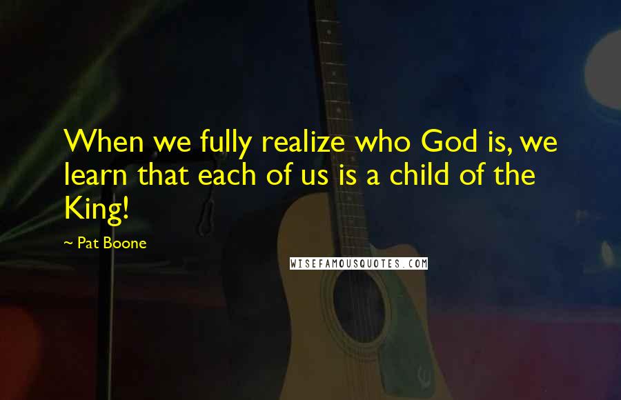 Pat Boone Quotes: When we fully realize who God is, we learn that each of us is a child of the King!