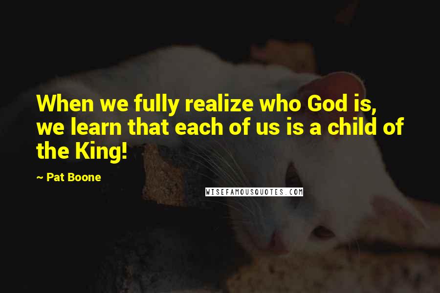 Pat Boone Quotes: When we fully realize who God is, we learn that each of us is a child of the King!