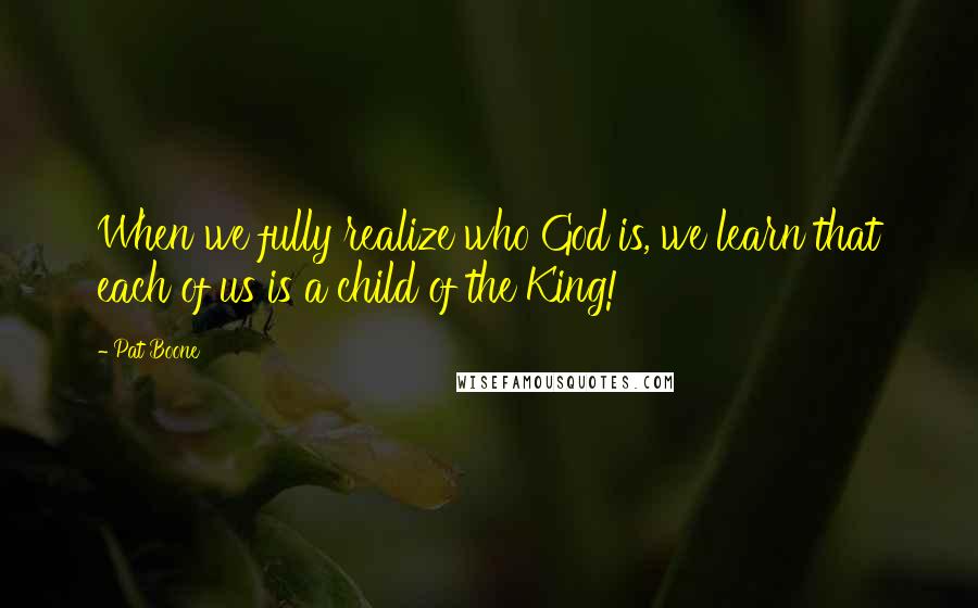 Pat Boone Quotes: When we fully realize who God is, we learn that each of us is a child of the King!