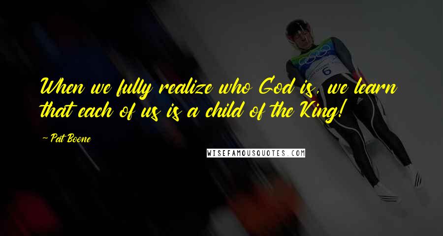 Pat Boone Quotes: When we fully realize who God is, we learn that each of us is a child of the King!
