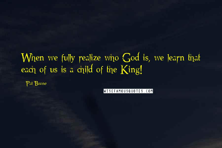 Pat Boone Quotes: When we fully realize who God is, we learn that each of us is a child of the King!