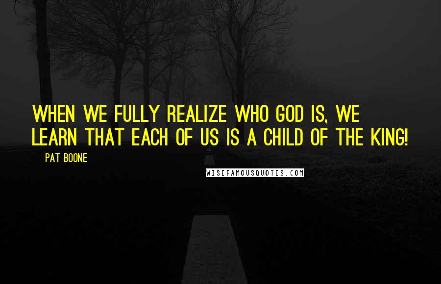 Pat Boone Quotes: When we fully realize who God is, we learn that each of us is a child of the King!