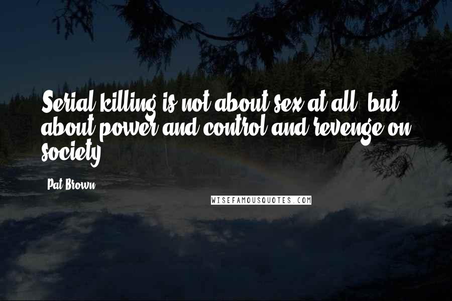 Pat Brown Quotes: Serial killing is not about sex at all, but about power and control and revenge on society.