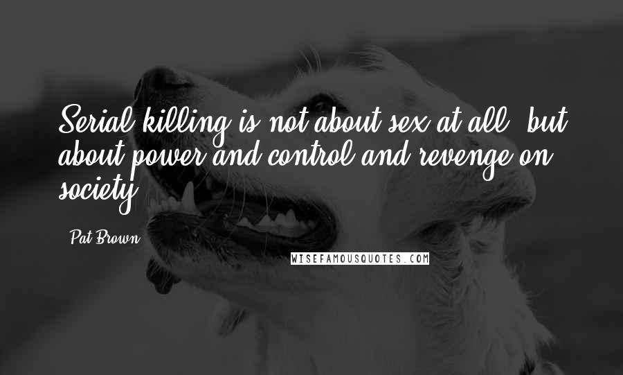 Pat Brown Quotes: Serial killing is not about sex at all, but about power and control and revenge on society.