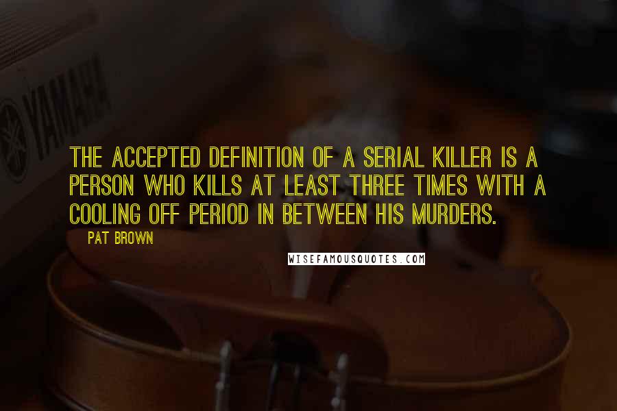 Pat Brown Quotes: The accepted definition of a serial killer is a person who kills at least three times with a cooling off period in between his murders.