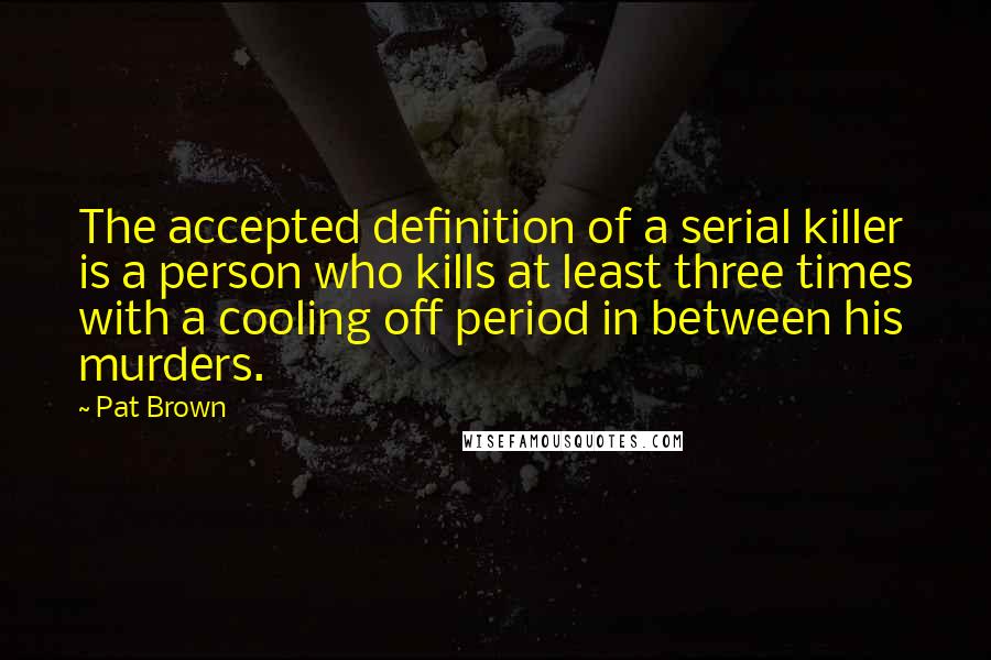 Pat Brown Quotes: The accepted definition of a serial killer is a person who kills at least three times with a cooling off period in between his murders.