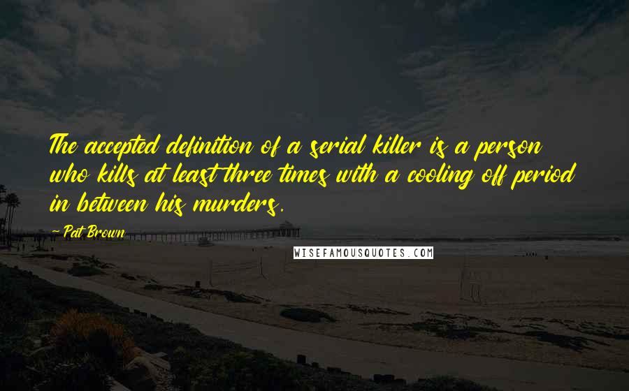 Pat Brown Quotes: The accepted definition of a serial killer is a person who kills at least three times with a cooling off period in between his murders.