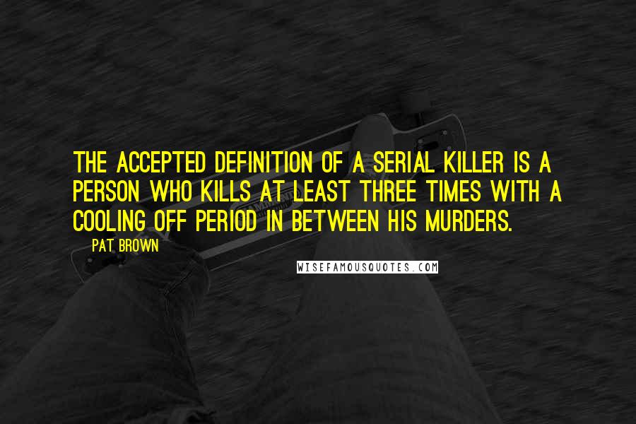 Pat Brown Quotes: The accepted definition of a serial killer is a person who kills at least three times with a cooling off period in between his murders.