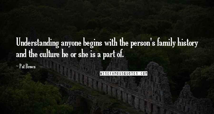 Pat Brown Quotes: Understanding anyone begins with the person's family history and the culture he or she is a part of.