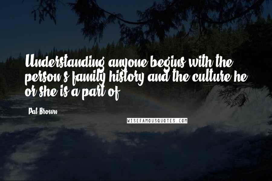 Pat Brown Quotes: Understanding anyone begins with the person's family history and the culture he or she is a part of.