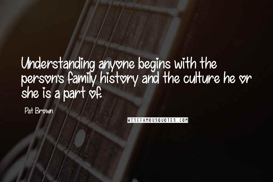 Pat Brown Quotes: Understanding anyone begins with the person's family history and the culture he or she is a part of.