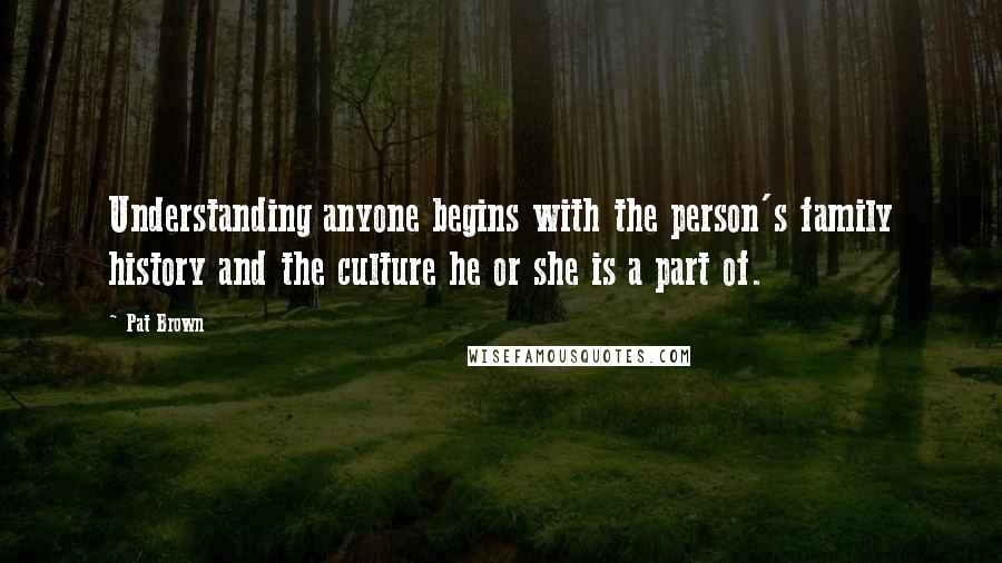 Pat Brown Quotes: Understanding anyone begins with the person's family history and the culture he or she is a part of.