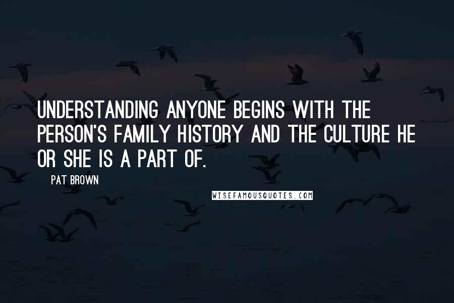 Pat Brown Quotes: Understanding anyone begins with the person's family history and the culture he or she is a part of.