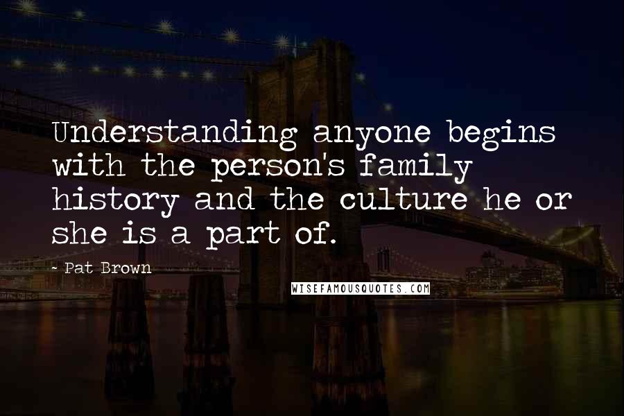 Pat Brown Quotes: Understanding anyone begins with the person's family history and the culture he or she is a part of.