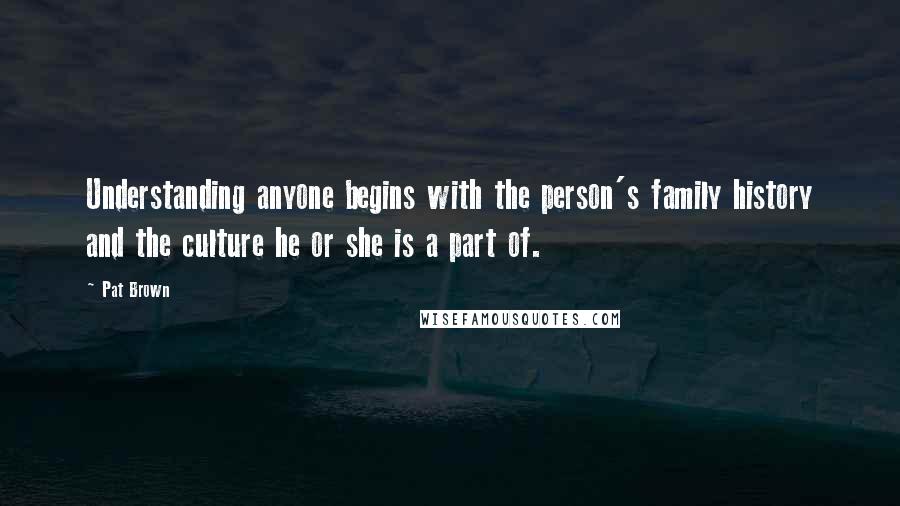 Pat Brown Quotes: Understanding anyone begins with the person's family history and the culture he or she is a part of.