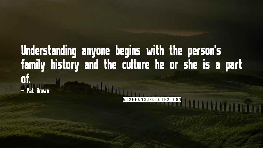 Pat Brown Quotes: Understanding anyone begins with the person's family history and the culture he or she is a part of.