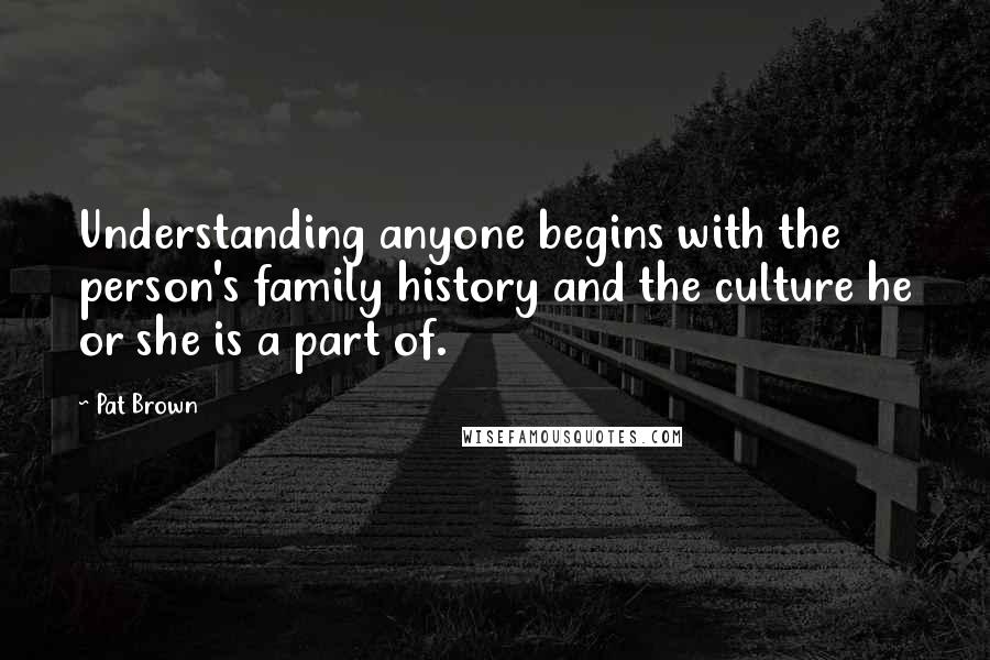 Pat Brown Quotes: Understanding anyone begins with the person's family history and the culture he or she is a part of.