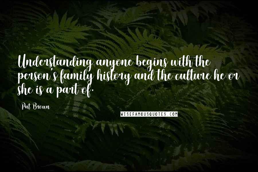 Pat Brown Quotes: Understanding anyone begins with the person's family history and the culture he or she is a part of.