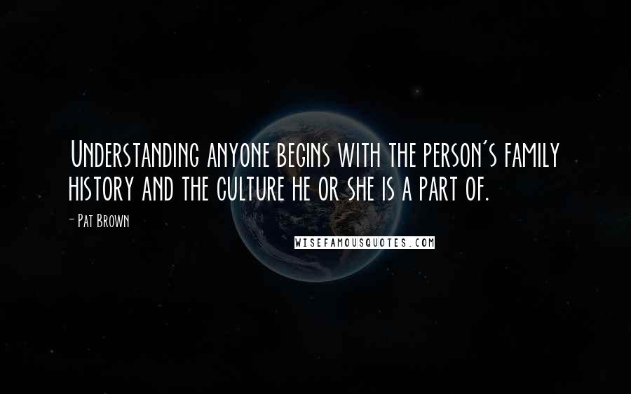 Pat Brown Quotes: Understanding anyone begins with the person's family history and the culture he or she is a part of.