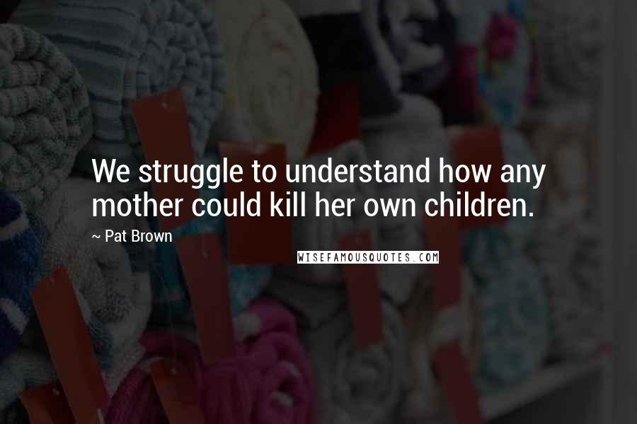 Pat Brown Quotes: We struggle to understand how any mother could kill her own children.