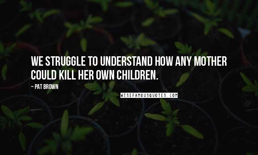 Pat Brown Quotes: We struggle to understand how any mother could kill her own children.