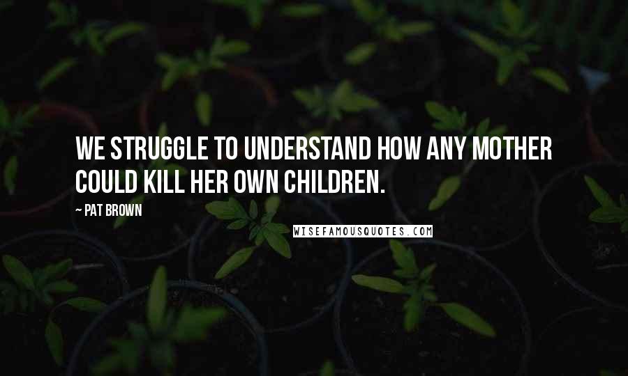 Pat Brown Quotes: We struggle to understand how any mother could kill her own children.