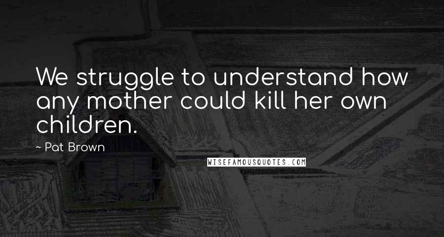 Pat Brown Quotes: We struggle to understand how any mother could kill her own children.