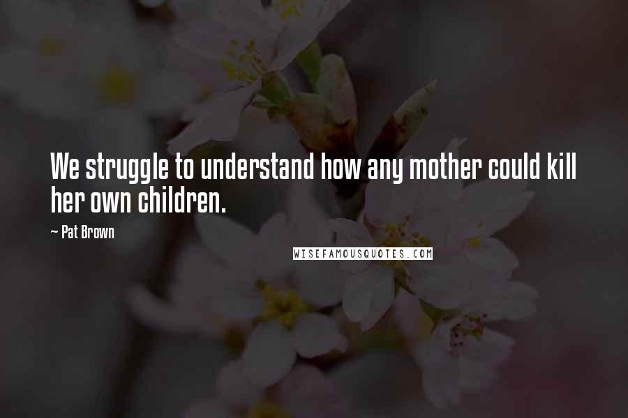 Pat Brown Quotes: We struggle to understand how any mother could kill her own children.