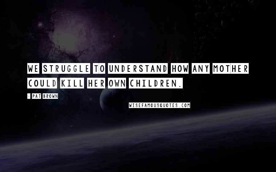 Pat Brown Quotes: We struggle to understand how any mother could kill her own children.