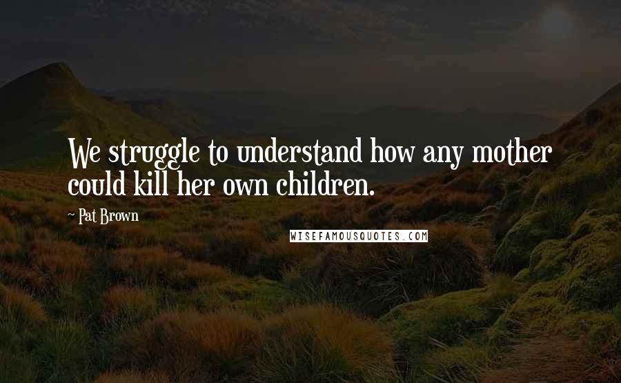 Pat Brown Quotes: We struggle to understand how any mother could kill her own children.