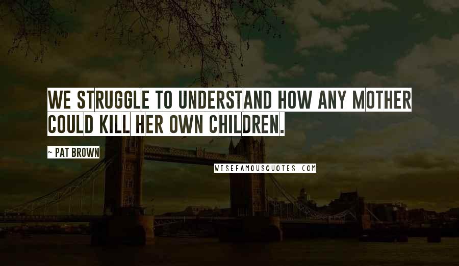 Pat Brown Quotes: We struggle to understand how any mother could kill her own children.