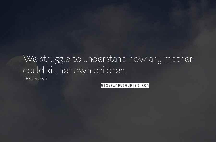 Pat Brown Quotes: We struggle to understand how any mother could kill her own children.