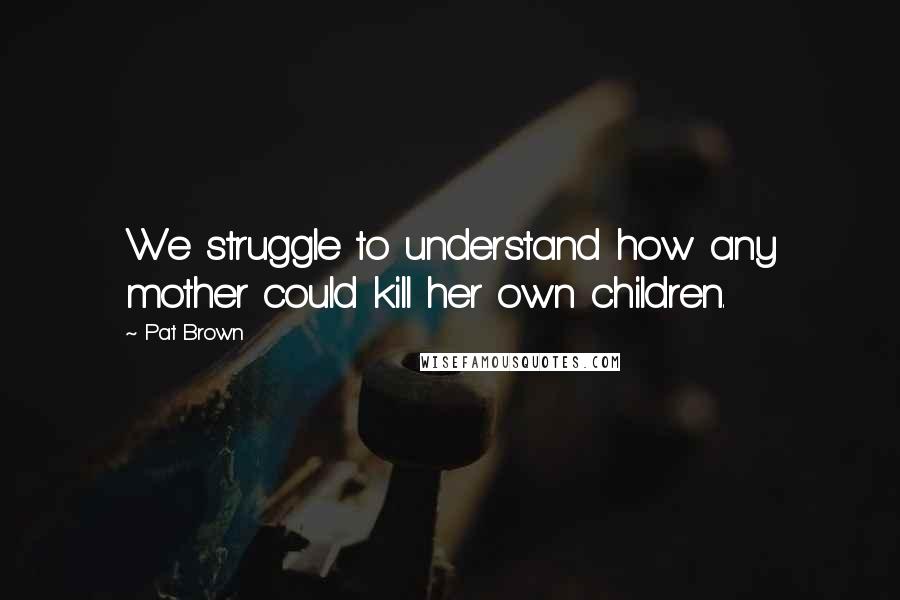 Pat Brown Quotes: We struggle to understand how any mother could kill her own children.