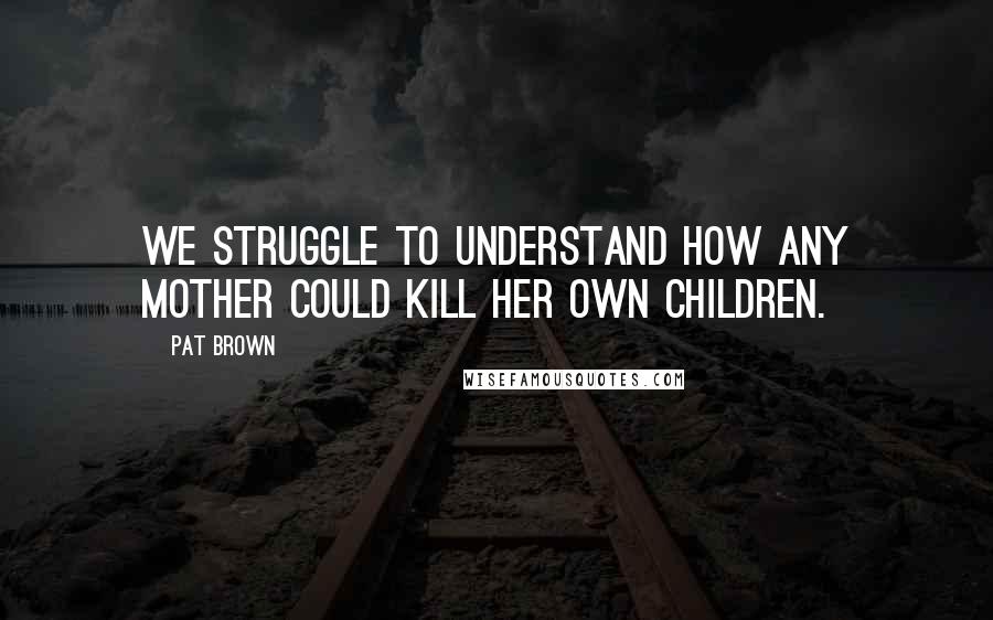 Pat Brown Quotes: We struggle to understand how any mother could kill her own children.