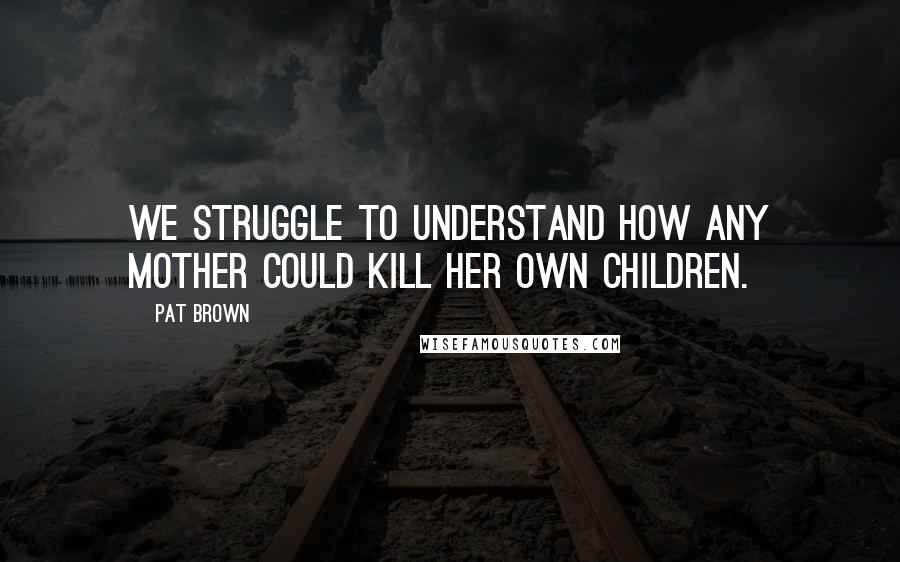 Pat Brown Quotes: We struggle to understand how any mother could kill her own children.