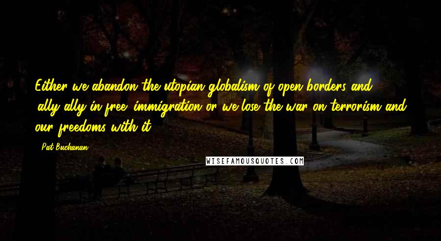 Pat Buchanan Quotes: Either we abandon the utopian globalism of open borders and 'ally-ally-in-free' immigration or we lose the war on terrorism and our freedoms with it.