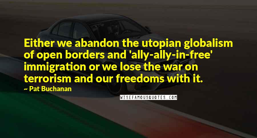 Pat Buchanan Quotes: Either we abandon the utopian globalism of open borders and 'ally-ally-in-free' immigration or we lose the war on terrorism and our freedoms with it.