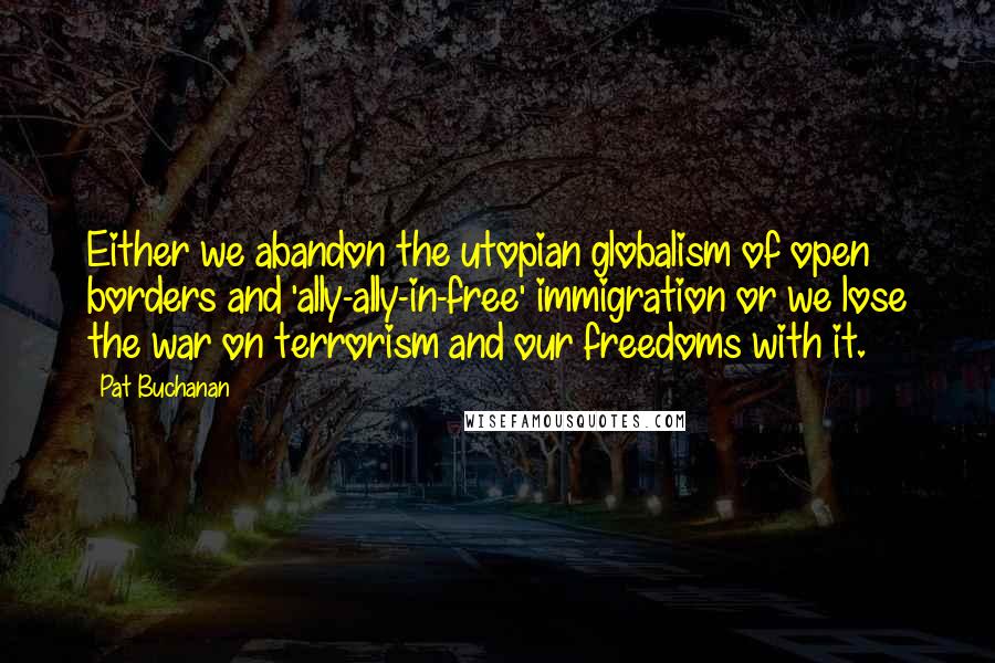 Pat Buchanan Quotes: Either we abandon the utopian globalism of open borders and 'ally-ally-in-free' immigration or we lose the war on terrorism and our freedoms with it.