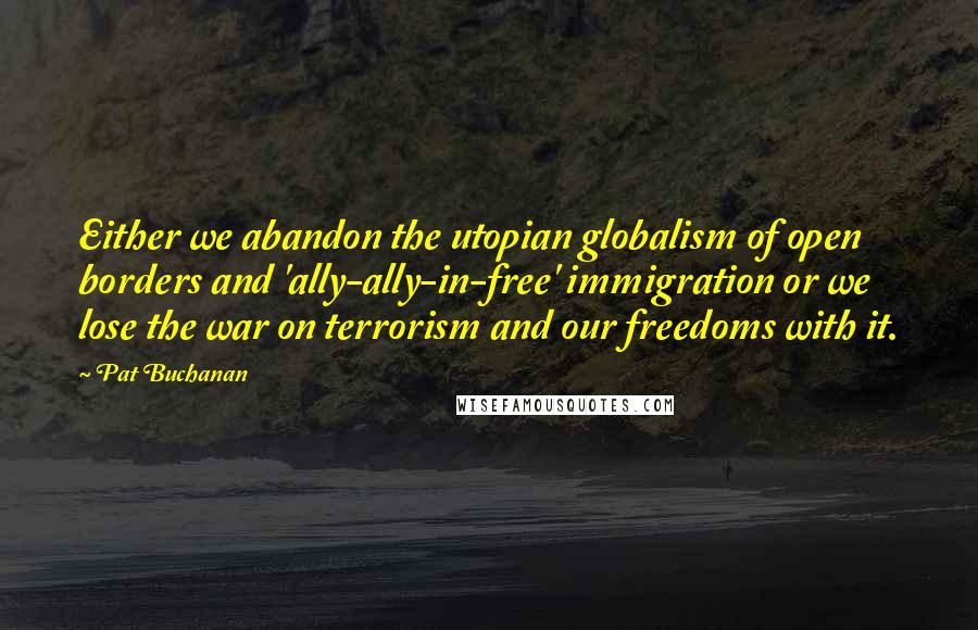 Pat Buchanan Quotes: Either we abandon the utopian globalism of open borders and 'ally-ally-in-free' immigration or we lose the war on terrorism and our freedoms with it.