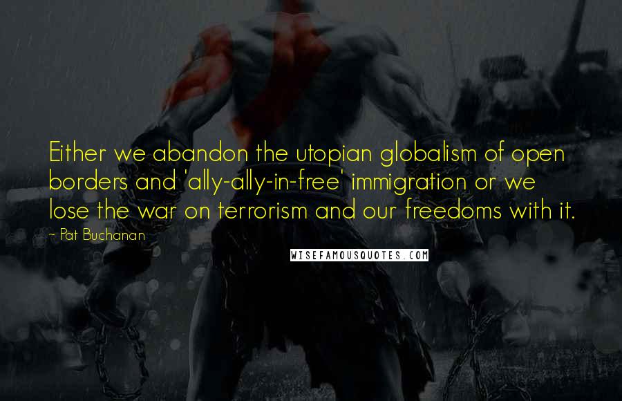 Pat Buchanan Quotes: Either we abandon the utopian globalism of open borders and 'ally-ally-in-free' immigration or we lose the war on terrorism and our freedoms with it.