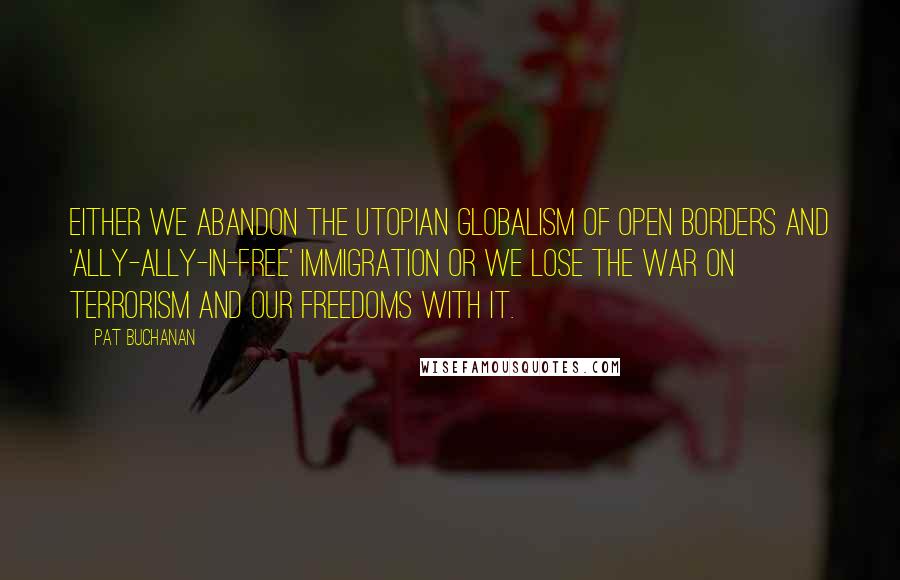 Pat Buchanan Quotes: Either we abandon the utopian globalism of open borders and 'ally-ally-in-free' immigration or we lose the war on terrorism and our freedoms with it.